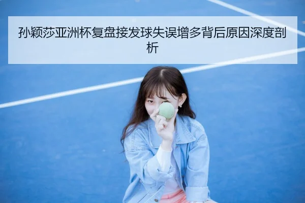 孙颖莎亚洲杯复盘接发球失误增多背后原因深度剖析