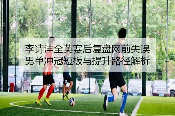 李诗沣全英赛后复盘网前失误 男单冲冠短板与提升路径解析