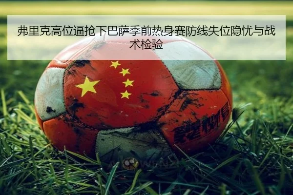 弗里克高位逼抢下巴萨季前热身赛防线失位隐忧与战术检验