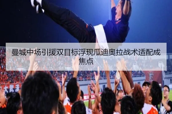 曼城中场引援双目标浮现瓜迪奥拉战术适配成焦点