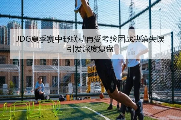 JDG夏季赛中野联动再受考验团战决策失误引发深度复盘