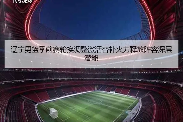 辽宁男篮季前赛轮换调整激活替补火力释放阵容深层潜能