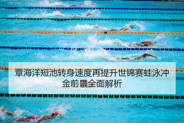 覃海洋短池转身速度再提升世锦赛蛙泳冲金前景全面解析