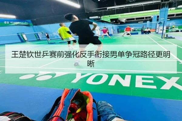 王楚钦世乒赛前强化反手衔接男单争冠路径更明晰